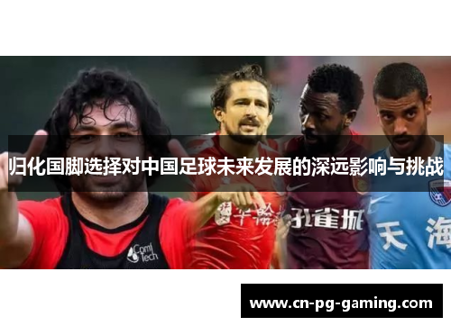 归化国脚选择对中国足球未来发展的深远影响与挑战