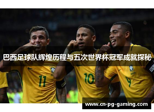 巴西足球队辉煌历程与五次世界杯冠军成就探秘 巴西足球队辉煌历程与五次世界杯冠军成就探秘