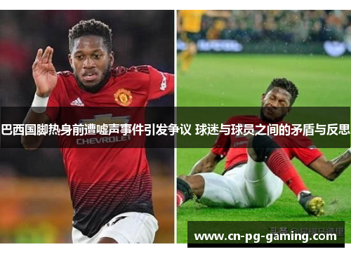 巴西国脚热身前遭嘘声事件引发争议 球迷与球员之间的矛盾与反思