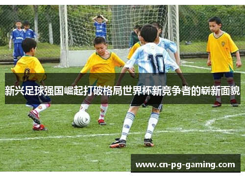 新兴足球强国崛起打破格局世界杯新竞争者的崭新面貌
