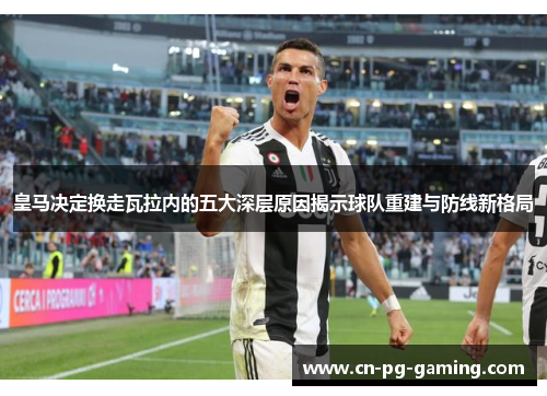 皇马决定换走瓦拉内的五大深层原因揭示球队重建与防线新格局 皇马决定换走瓦拉内的五大深层原因揭示球队重建与防线新格局