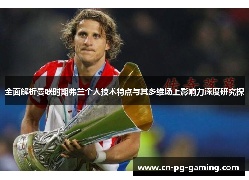 全面解析曼联时期弗兰个人技术特点与其多维场上影响力深度研究探 全面解析曼联时期弗兰个人技术特点与其多维场上影响力深度研究探