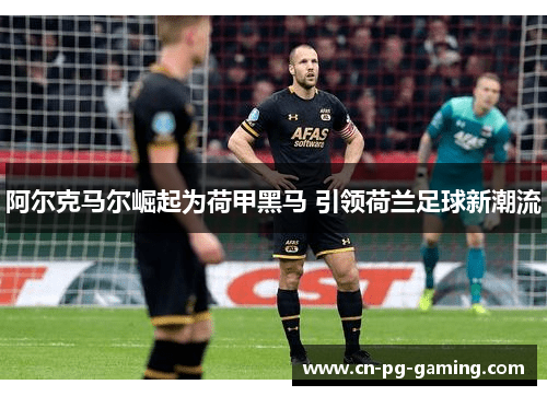 阿尔克马尔崛起为荷甲黑马 引领荷兰足球新潮流 阿尔克马尔崛起为荷甲黑马 引领荷兰足球新潮流
