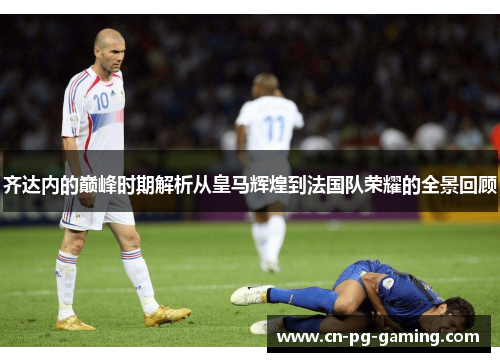 齐达内的巅峰时期解析从皇马辉煌到法国队荣耀的全景回顾