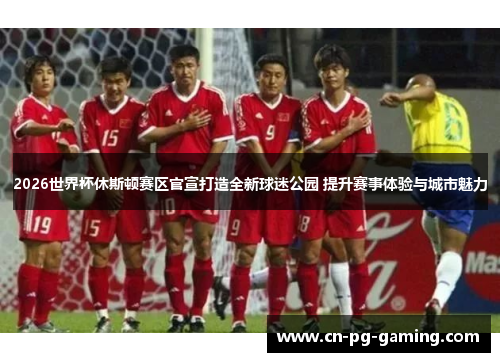 2026世界杯休斯顿赛区官宣打造全新球迷公园 提升赛事体验与城市魅力 2026世界杯休斯顿赛区官宣打造全新球迷公园 提升赛事体验与城市魅力